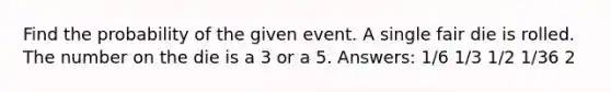 Find the probability of the given event. A single fair die is rolled. The number on the die is a 3 or a 5. Answers: 1/6 1/3 1/2 1/36 2