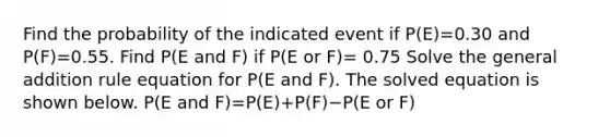 Find the probability of the indicated event if ​P(E)=0.30 and ​P(F)=0.55. Find​ P(E and​ F) if​ P(E or ​F)= 0.75 Solve the general addition rule equation for​ P(E and​ F). The solved equation is shown below. ​P(E and ​F)=​P(E)+​P(F)−​P(E or​ F)