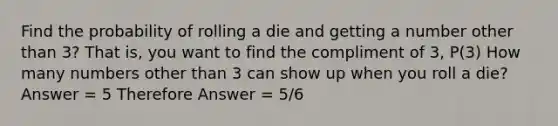 Find the probability of rolling a die and getting a number other than 3? That is, you want to find the compliment of 3, P(3) How many numbers other than 3 can show up when you roll a die? Answer = 5 Therefore Answer = 5/6