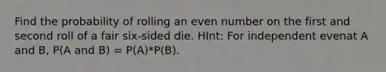 Find the probability of rolling an <a href='https://www.questionai.com/knowledge/ki4hctpp5V-even-number' class='anchor-knowledge'>even number</a> on the first and second roll of a fair six-sided die. HInt: For independent evenat A and B, P(A and B) = P(A)*P(B).