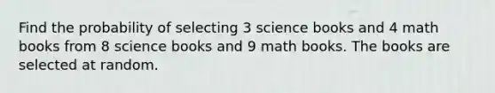 Find the probability of selecting 3 science books and 4 math books from 8 science books and 9 math books. The books are selected at random.