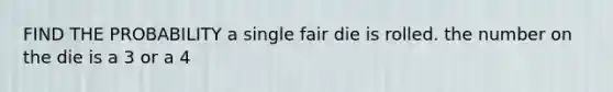 FIND THE PROBABILITY a single fair die is rolled. the number on the die is a 3 or a 4