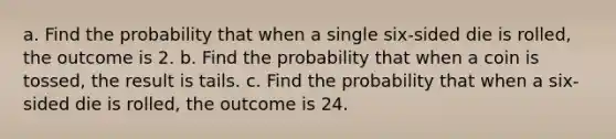 a. Find the probability that when a single​ six-sided die is​ rolled, the outcome is 2. b. Find the probability that when a coin is​ tossed, the result is tails. c. Find the probability that when a​ six-sided die is​ rolled, the outcome is 24.