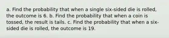 a. Find the probability that when a single​ six-sided die is​ rolled, the outcome is 6. b. Find the probability that when a coin is​ tossed, the result is tails. c. Find the probability that when a​ six-sided die is​ rolled, the outcome is 19.