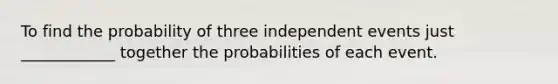 To find the probability of three independent events just ____________ together the probabilities of each event.