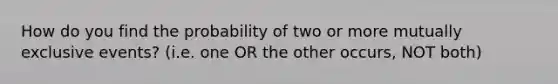 How do you find the probability of two or more mutually exclusive events? (i.e. one OR the other occurs, NOT both)