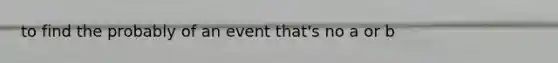to find the probably of an event that's no a or b