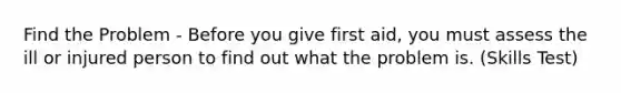 Find the Problem - Before you give first aid, you must assess the ill or injured person to find out what the problem is. (Skills Test)