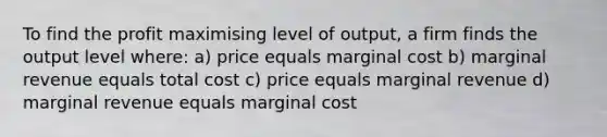 To find the profit maximising level of output, a firm finds the output level where: a) price equals marginal cost b) marginal revenue equals total cost c) price equals marginal revenue d) marginal revenue equals marginal cost