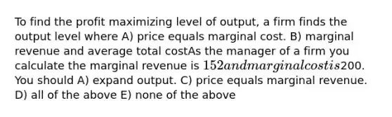 To find the profit maximizing level of output, a firm finds the output level where A) price equals marginal cost. B) marginal revenue and average total costAs the manager of a firm you calculate the marginal revenue is 152 and marginal cost is200. You should A) expand output. C) price equals marginal revenue. D) all of the above E) none of the above