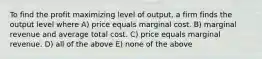 To find the profit maximizing level of output, a firm finds the output level where A) price equals marginal cost. B) marginal revenue and average total cost. C) price equals marginal revenue. D) all of the above E) none of the above