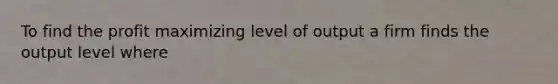 To find the profit maximizing level of output a firm finds the output level where