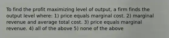 To find the profit maximizing level of output, a firm finds the output level where: 1) price equals marginal cost. 2) marginal revenue and average total cost. 3) price equals marginal revenue. 4) all of the above 5) none of the above