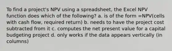 To find a project's NPV using a spreadsheet, the Excel NPV function does which of the following? a. is of the form =NPV(cells with cash flow, required return) b. needs to have the project cost subtracted from it c. computes the net present value for a capital budgeting project d. only works if the data appears vertically (in columns)