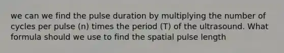 we can we find the pulse duration by multiplying the number of cycles per pulse (n) times the period (T) of the ultrasound. What formula should we use to find the spatial pulse length