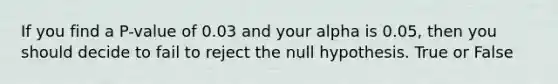 If you find a P-value of 0.03 and your alpha is 0.05, then you should decide to fail to reject the null hypothesis. True or False