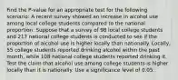 Find the P-value for an appropriate test for the following scenario: A recent survey showed an increase in alcohol use among local college students compared to the national proportion. Suppose that a survey of 98 local college students and 217 national college students is conducted to see if the proportion of alcohol use is higher locally than nationally. Locally, 55 college students reported drinking alcohol within the past month, while 108 national college students reported drinking it. Test the claim that alcohol use among college students is higher locally than it is nationally. Use a significance level of 0.05.