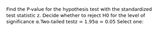 Find the P-value for the hypothesis test with the standardized test statistic z. Decide whether to reject H0 for the level of significance α.Two-tailed testz = 1.95α = 0.05 Select one: