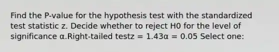 Find the P-value for the hypothesis test with the standardized test statistic z. Decide whether to reject H0 for the level of significance α.Right-tailed testz = 1.43α = 0.05 Select one: