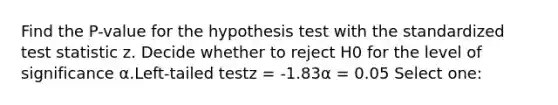 Find the P-value for the hypothesis test with the standardized test statistic z. Decide whether to reject H0 for the level of significance α.Left-tailed testz = -1.83α = 0.05 Select one: