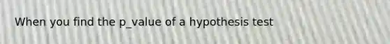 When you find the p_value of a hypothesis test