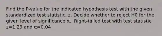 Find the​ P-value for the indicated hypothesis test with the given standardized test​ statistic, z. Decide whether to reject H0 for the given level of significance α. ​ Right-tailed test with test statistic z=1.29 and α=0.04