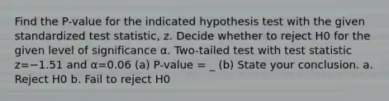 Find the​ P-value for the indicated hypothesis test with the given standardized test​ statistic, z. Decide whether to reject H0 for the given level of significance α. ​Two-tailed test with test statistic z=−1.51 and α=0.06 (a) P-value = _ (b) State your conclusion. a. Reject H0 b. Fail to reject H0