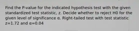 Find the​ P-value for the indicated hypothesis test with the given standardized test​ statistic, z. Decide whether to reject H0 for the given level of significance α. ​Right-tailed test with test statistic z=1.72 and α=0.04