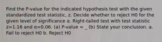 Find the​ P-value for the indicated hypothesis test with the given standardized test​ statistic, z. Decide whether to reject H0 for the given level of significance α. ​Right-tailed test with test statistic z=1.16 and α=0.06. (a) P-value = _ (b) State your conclusion. a. Fail to reject H0 b. Reject H0