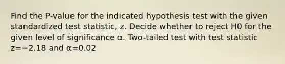 Find the​ P-value for the indicated hypothesis test with the given standardized test​ statistic, z. Decide whether to reject H0 for the given level of significance α. ​Two-tailed test with test statistic z=−2.18 and α=0.02