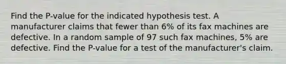 Find the P-value for the indicated hypothesis test. A manufacturer claims that fewer than 6% of its fax machines are defective. In a random sample of 97 such fax machines, 5% are defective. Find the P-value for a test of the manufacturer's claim.