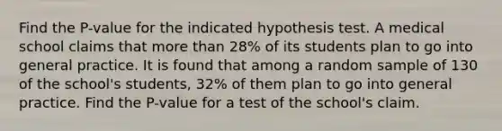 Find the P-value for the indicated hypothesis test. A medical school claims that <a href='https://www.questionai.com/knowledge/keWHlEPx42-more-than' class='anchor-knowledge'>more than</a> 28% of its students plan to go into general practice. It is found that among a random sample of 130 of the school's students, 32% of them plan to go into general practice. Find the P-value for a test of the school's claim.