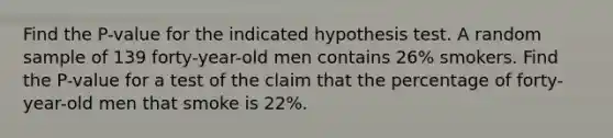 Find the P-value for the indicated hypothesis test. A random sample of 139 forty-year-old men contains 26% smokers. Find the P-value for a test of the claim that the percentage of forty-year-old men that smoke is 22%.