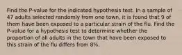 Find the P-value for the indicated hypothesis test. In a sample of 47 adults selected randomly from one town, it is found that 9 of them have been exposed to a particular strain of the flu. Find the P-value for a hypothesis test to determine whether the proportion of all adults in the town that have been exposed to this strain of the flu differs from 8%.