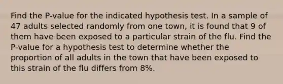 Find the P-value for the indicated hypothesis test. In a sample of 47 adults selected randomly from one town, it is found that 9 of them have been exposed to a particular strain of the flu. Find the P-value for a hypothesis test to determine whether the proportion of all adults in the town that have been exposed to this strain of the flu differs from 8%.