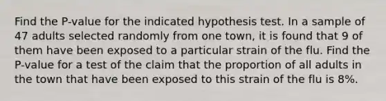 Find the P-value for the indicated hypothesis test. In a sample of 47 adults selected randomly from one town, it is found that 9 of them have been exposed to a particular strain of the flu. Find the P-value for a test of the claim that the proportion of all adults in the town that have been exposed to this strain of the flu is 8%.