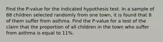 Find the P-value for the indicated hypothesis test. In a sample of 88 children selected randomly from one town, it is found that 8 of them suffer from asthma. Find the P-value for a test of the claim that the proportion of all children in the town who suffer from asthma is equal to 11%.