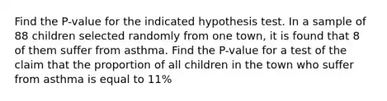 Find the P-value for the indicated hypothesis test. In a sample of 88 children selected randomly from one town, it is found that 8 of them suffer from asthma. Find the P-value for a test of the claim that the proportion of all children in the town who suffer from asthma is equal to 11%