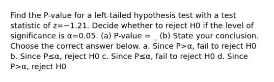 Find the​ P-value for a​ left-tailed hypothesis test with a test statistic of z=−1.21. Decide whether to reject H0 if the level of significance is α=0.05. (a) P-value = _ (b) State your conclusion. Choose the correct answer below. a. Since P>α​, fail to reject H0 b. Since P≤α​, reject H0 c. Since P≤α​, fail to reject H0 d. Since P>α​, reject H0