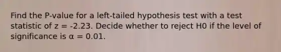 Find the P-value for a left-tailed hypothesis test with a test statistic of z = -2.23. Decide whether to reject H0 if the level of significance is α = 0.01.