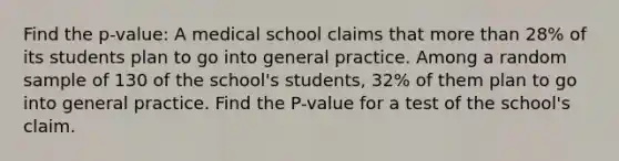 Find the p-value: A medical school claims that <a href='https://www.questionai.com/knowledge/keWHlEPx42-more-than' class='anchor-knowledge'>more than</a> 28% of its students plan to go into general practice. Among a random sample of 130 of the school's students, 32% of them plan to go into general practice. Find the P-value for a test of the school's claim.