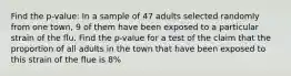 Find the p-value: In a sample of 47 adults selected randomly from one town, 9 of them have been exposed to a particular strain of the flu. Find the p-value for a test of the claim that the proportion of all adults in the town that have been exposed to this strain of the flue is 8%