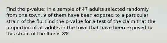 Find the p-value: In a sample of 47 adults selected randomly from one town, 9 of them have been exposed to a particular strain of the flu. Find the p-value for a test of the claim that the proportion of all adults in the town that have been exposed to this strain of the flue is 8%