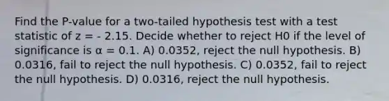 Find the P-value for a two-tailed hypothesis test with a test statistic of z = - 2.15. Decide whether to reject H0 if the level of significance is α = 0.1. A) 0.0352, reject the null hypothesis. B) 0.0316, fail to reject the null hypothesis. C) 0.0352, fail to reject the null hypothesis. D) 0.0316, reject the null hypothesis.