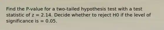 Find the P-value for a two-tailed hypothesis test with a test statistic of z = 2.14. Decide whether to reject H0 if the level of significance is = 0.05.