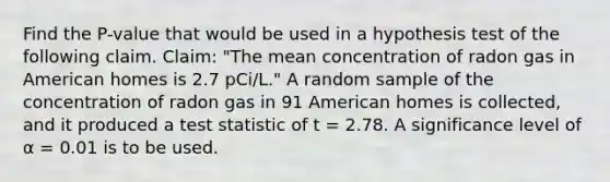 Find the P-value that would be used in a hypothesis test of the following claim. Claim: "The mean concentration of radon gas in American homes is 2.7 pCi/L." A random sample of the concentration of radon gas in 91 American homes is collected, and it produced a test statistic of t = 2.78. A significance level of α = 0.01 is to be used.