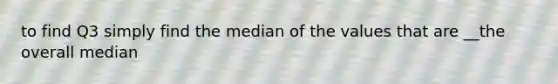 to find Q3 simply find the median of the values that are __the overall median