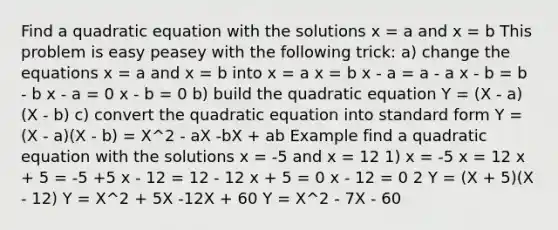 Find a quadratic equation with the solutions x = a and x = b This problem is easy peasey with the following trick: a) change the equations x = a and x = b into x = a x = b x - a = a - a x - b = b - b x - a = 0 x - b = 0 b) build the quadratic equation Y = (X - a)(X - b) c) convert the quadratic equation into standard form Y = (X - a)(X - b) = X^2 - aX -bX + ab Example find a quadratic equation with the solutions x = -5 and x = 12 1) x = -5 x = 12 x + 5 = -5 +5 x - 12 = 12 - 12 x + 5 = 0 x - 12 = 0 2 Y = (X + 5)(X - 12) Y = X^2 + 5X -12X + 60 Y = X^2 - 7X - 60