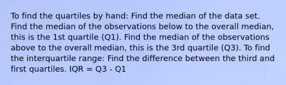 To find the quartiles by hand: Find the median of the data set. Find the median of the observations below to the overall median, this is the 1st quartile (Q1). Find the median of the observations above to the overall median, this is the 3rd quartile (Q3). To find the interquartile range: Find the difference between the third and first quartiles. IQR = Q3 - Q1