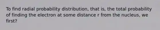 To find radial probability distribution, that is, the total probability of finding the electron at some distance r from the nucleus, we first?